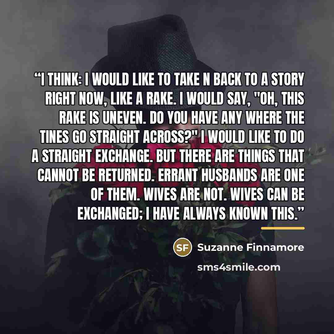 “I think: I would like to take N back to a story right now, like a rake. I would say, "Oh, this rake is uneven. Do you have any where the tines go straight across?" I would like to do a straight exchange. But there are things that cannot be returned. Errant husbands are one of them. Wives are not…” quote by Suzanne Finnamore