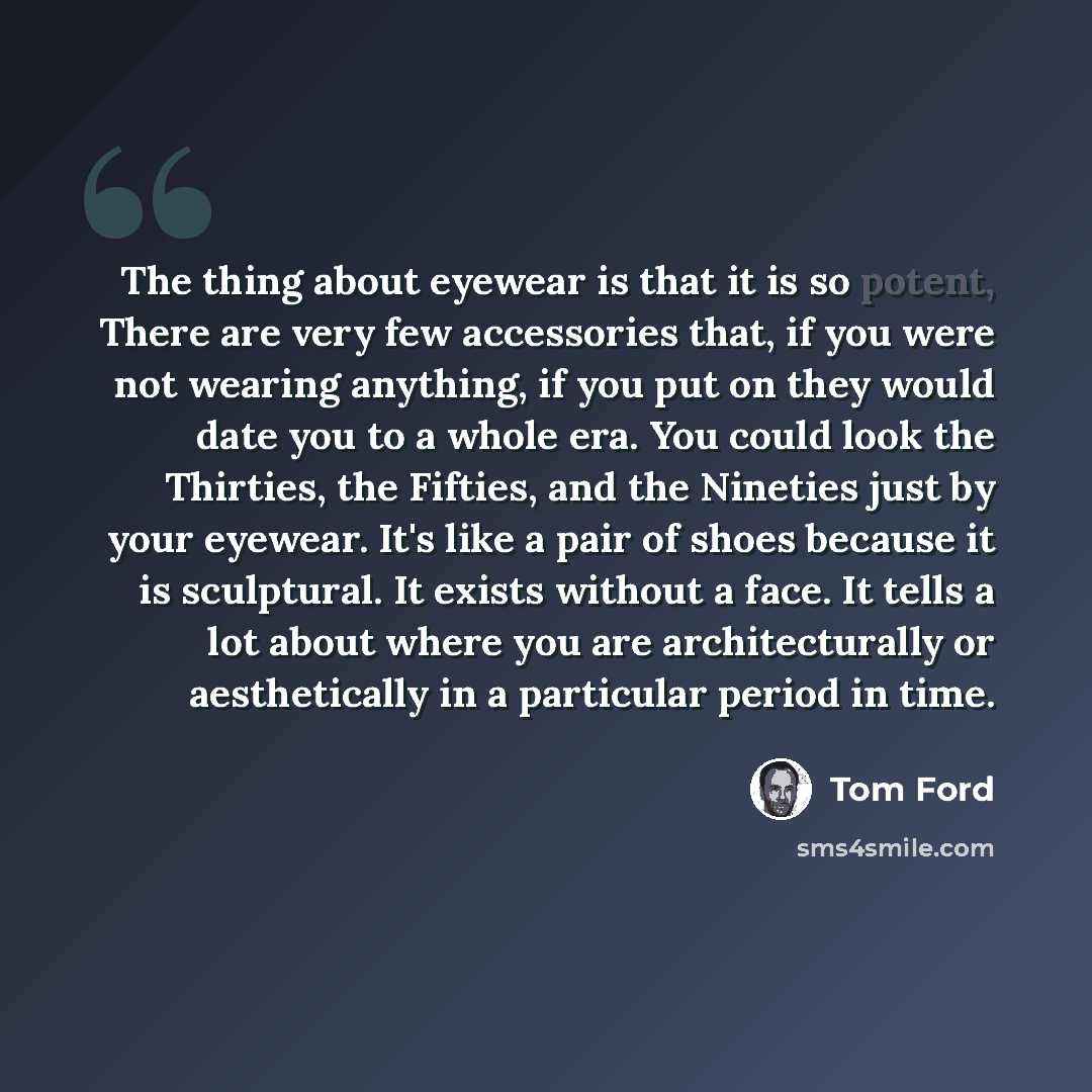 “The thing about eyewear is that it is so potent, There are very few accessories that, if you were not wearing anything, if you put on they would date you to a whole era. You could look the Thirties, the Fifties, and the Nineties just by your eyewear. It's like a pair of shoes because it is…” quote by Tom Ford