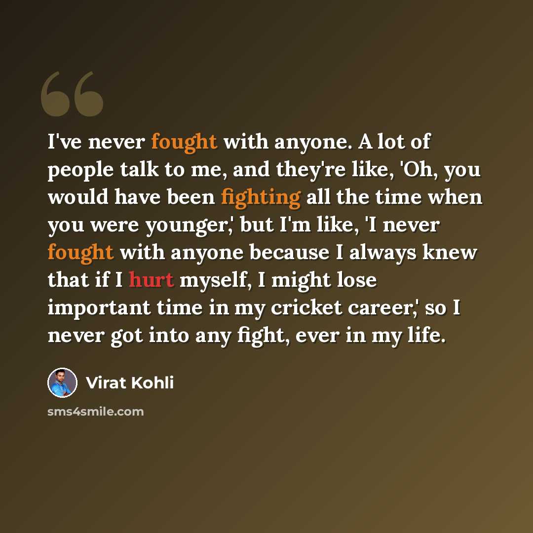 “I've never fought with anyone. A lot of people talk to me, and they're like, 'Oh, you would have been fighting all the time when you were younger,' but I'm like, 'I never fought with anyone because I always knew that if I hurt myself, I might lose important time in my cricket career,' so I never…” quote by Virat Kohli