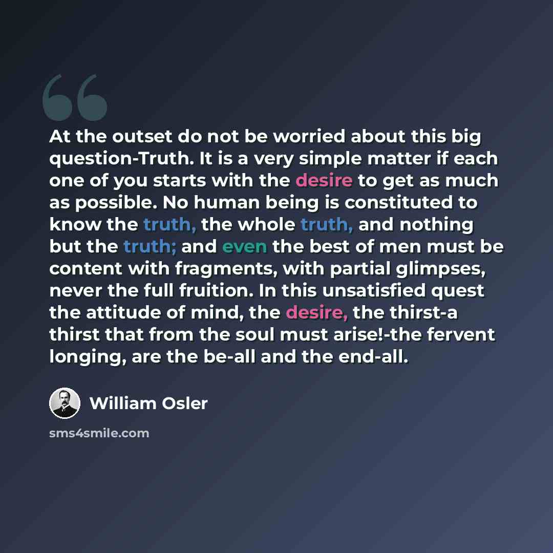 “At the outset do not be worried about this big question-Truth. It is a very simple matter if each one of you starts with the desire to get as much as possible. No human being is constituted to know the truth, the whole truth, and nothing but the truth; and even the best of men must be content with…” quote by William Osler