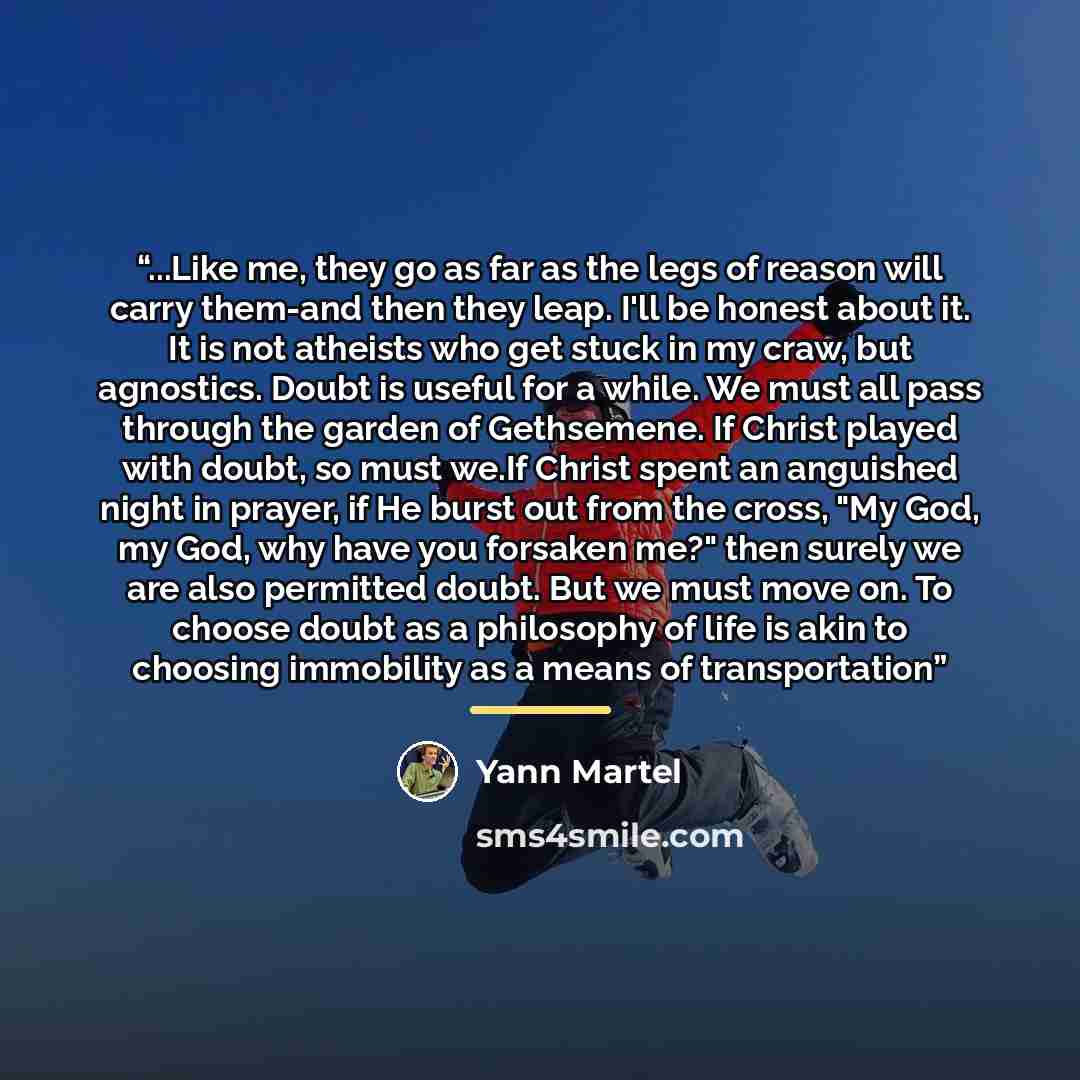 “...Like me, they go as far as the legs of reason will carry them-and then they leap. I'll be honest about it. It is not atheists who get stuck in my craw, but agnostics. Doubt is useful for a while. We must all pass through the garden of Gethsemene. If Christ played with doubt, so must we.If…” quote by Yann Martel