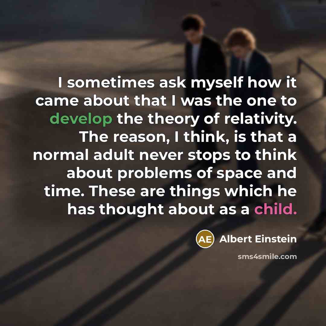 “I sometimes ask myself how it came about that I was the one to develop the theory of relativity. The reason, I think, is that a normal adult never stops to think about problems of space and time. These are things which he has thought about as a child.” quote by Albert Einstein