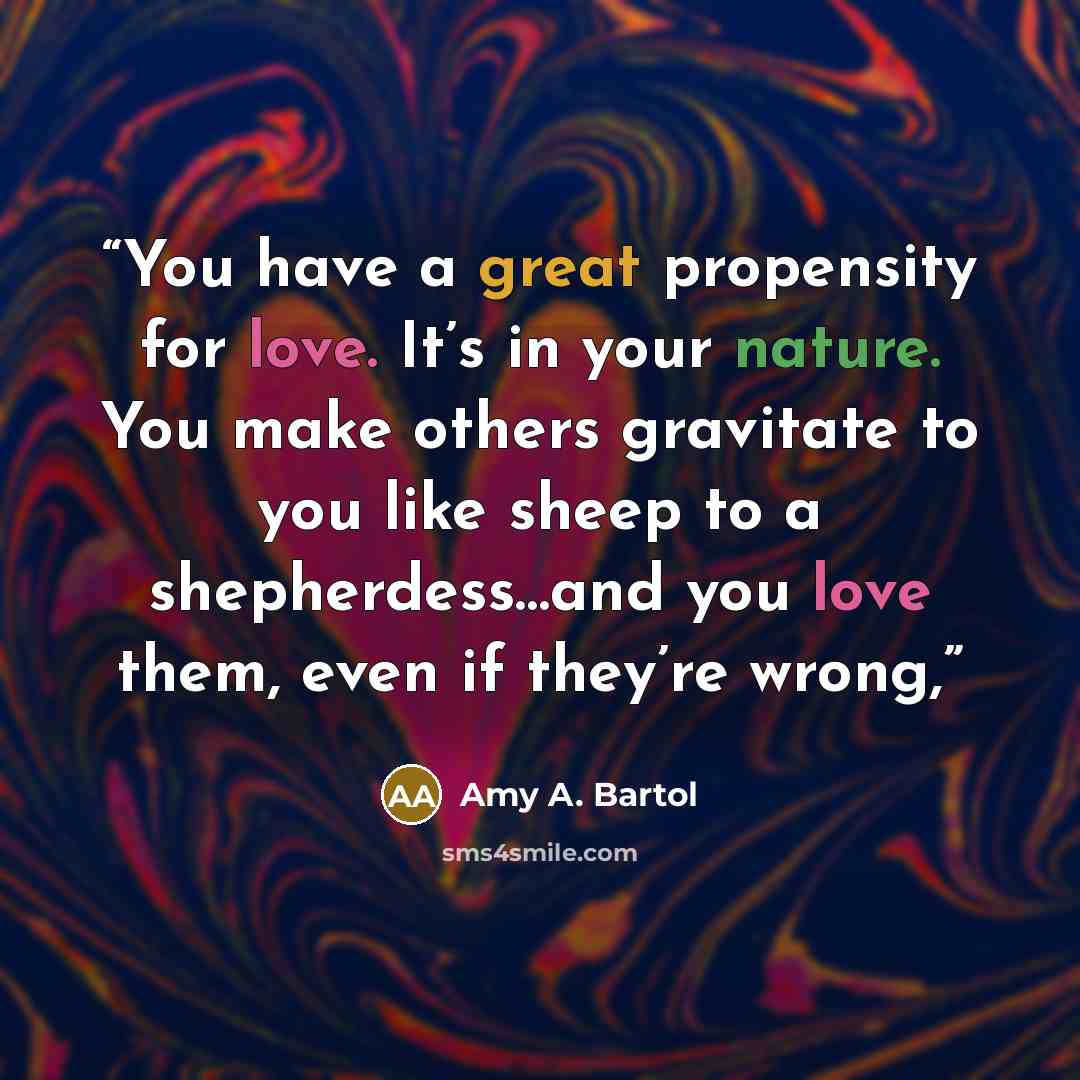“You have a great propensity for love. It’s in your nature. You make others gravitate to you like sheep to a shepherdess…and you love them, even if they’re wrong,” quote by Amy A. Bartol