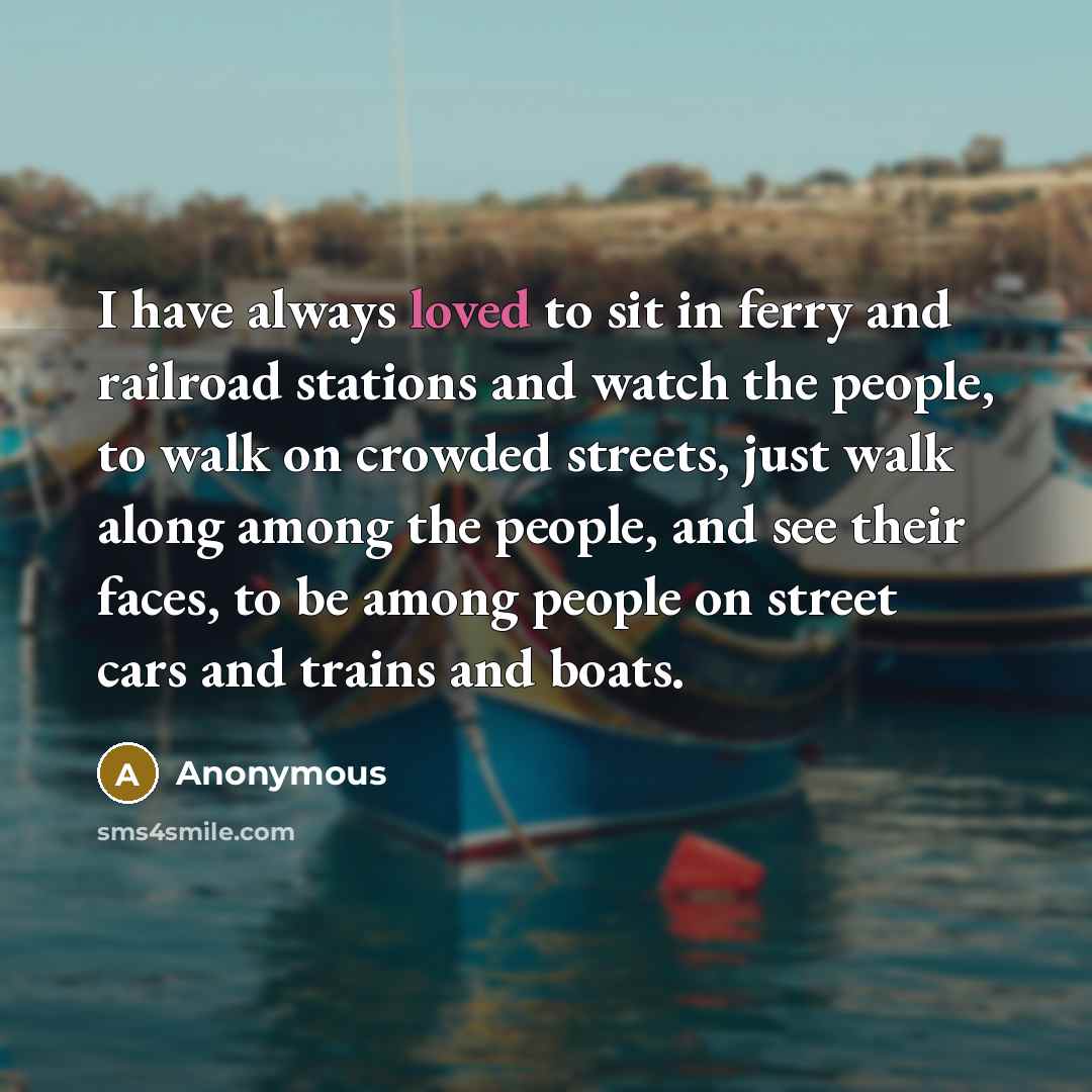 “I have always loved to sit in ferry and railroad stations and watch the people, to walk on crowded streets, just walk along among the people, and see their faces, to be among people on street cars and trains and boats.” quote by Anonymous