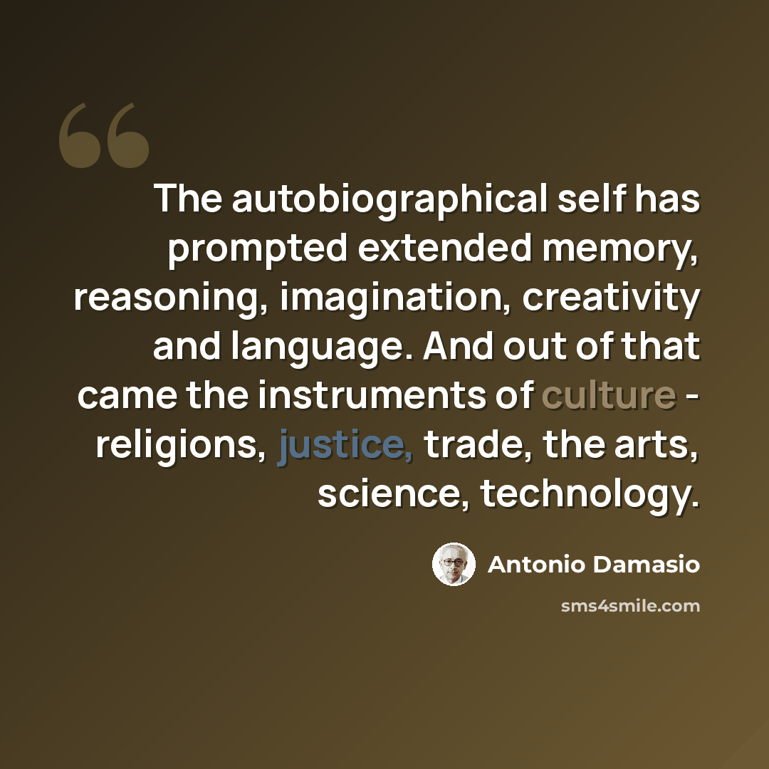“The autobiographical self has prompted extended memory, reasoning, imagination, creativity and language. And out of that came the instruments of culture - religions, justice, trade, the arts, science, technology.” quote by Antonio Damasio