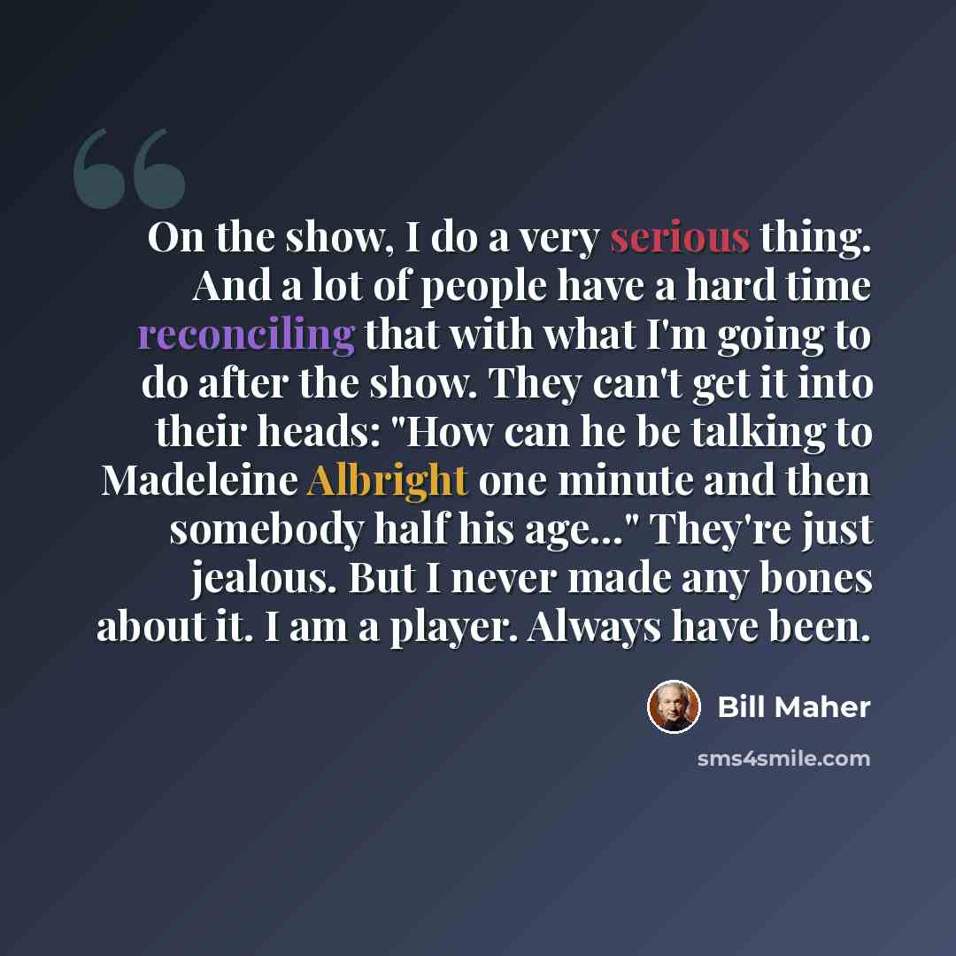 “On the show, I do a very serious thing. And a lot of people have a hard time reconciling that with what I'm going to do after the show. They can't get it into their heads: "How can he be talking to Madeleine Albright one minute and then somebody half his age…" They're just jealous. But I never…” quote by Bill Maher