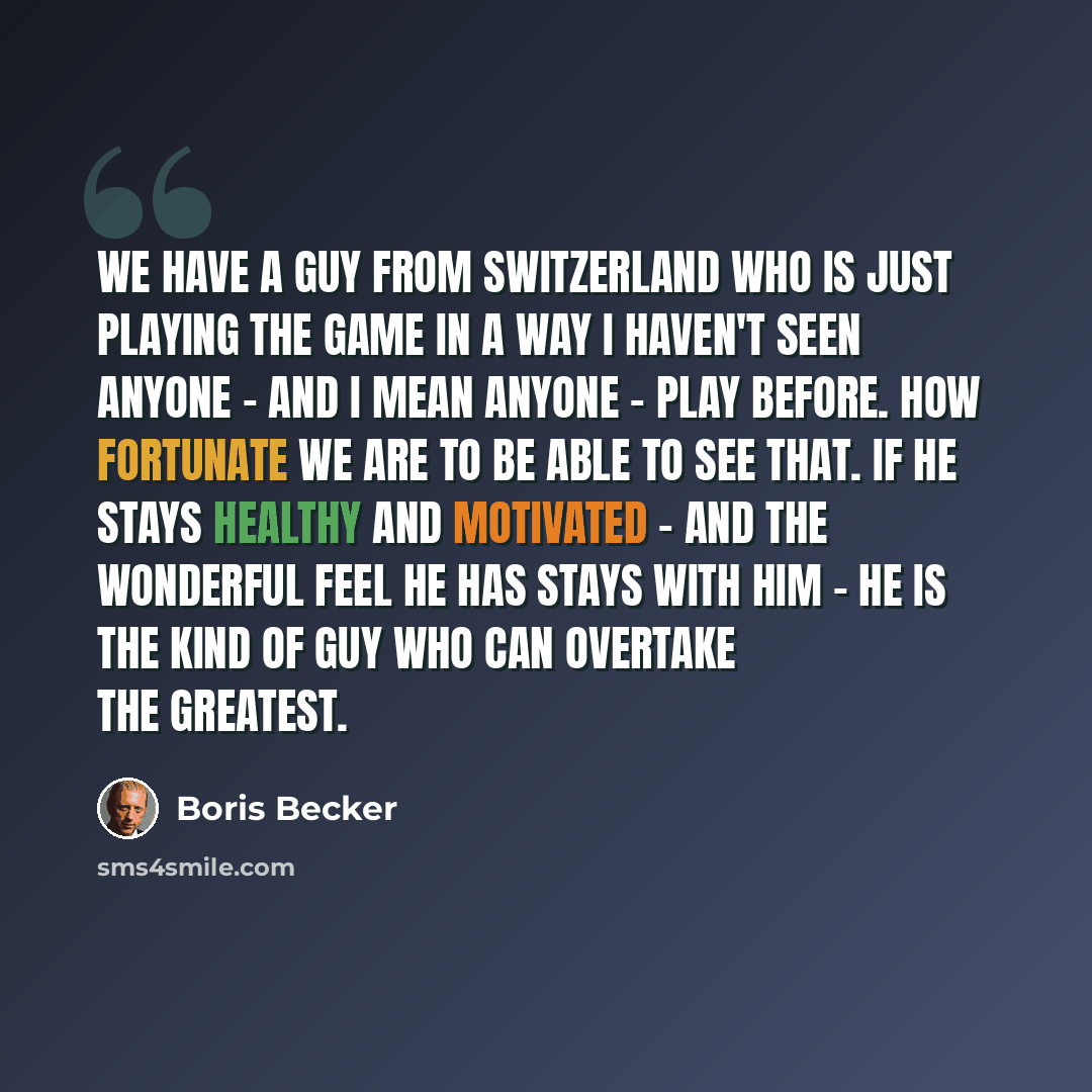 “We have a guy from Switzerland who is just playing the game in a way I haven't seen anyone - and I mean anyone - play before. How fortunate we are to be able to see that. If he stays healthy and motivated - and the wonderful feel he has stays with him - he is the kind of guy who can overtake the…” quote by Boris Becker