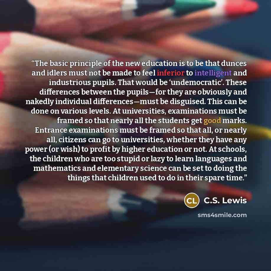 “The basic principle of the new education is to be that dunces and idlers must not be made to feel inferior to intelligent and industrious pupils. That would be ‘undemocratic’. These differences between the pupils—for they are obviously and nakedly individual differences—must be disguised. This can…” quote by C.S. Lewis