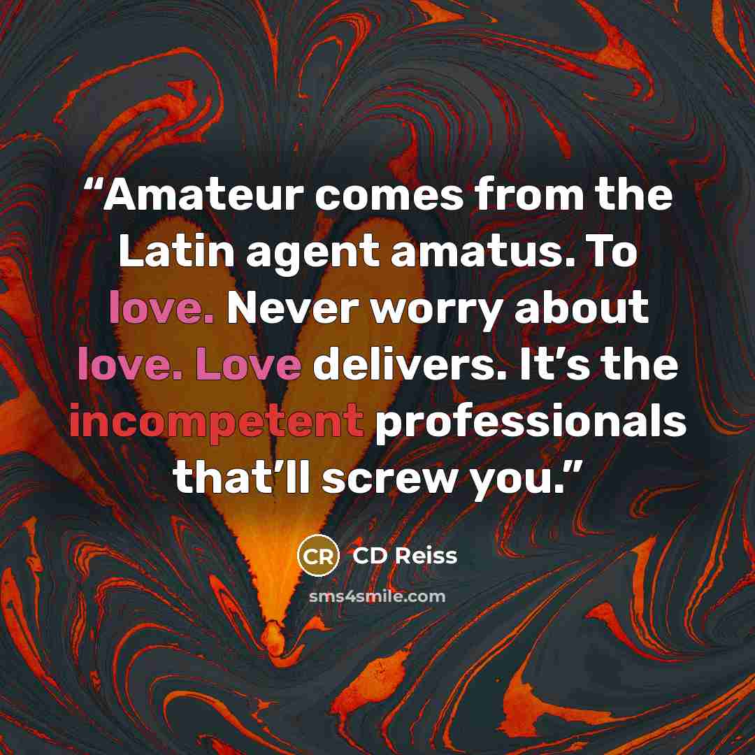 “Amateur comes from the Latin agent amatus. To love. Never worry about love. Love delivers. It’s the incompetent professionals that’ll screw you.” quote by CD Reiss