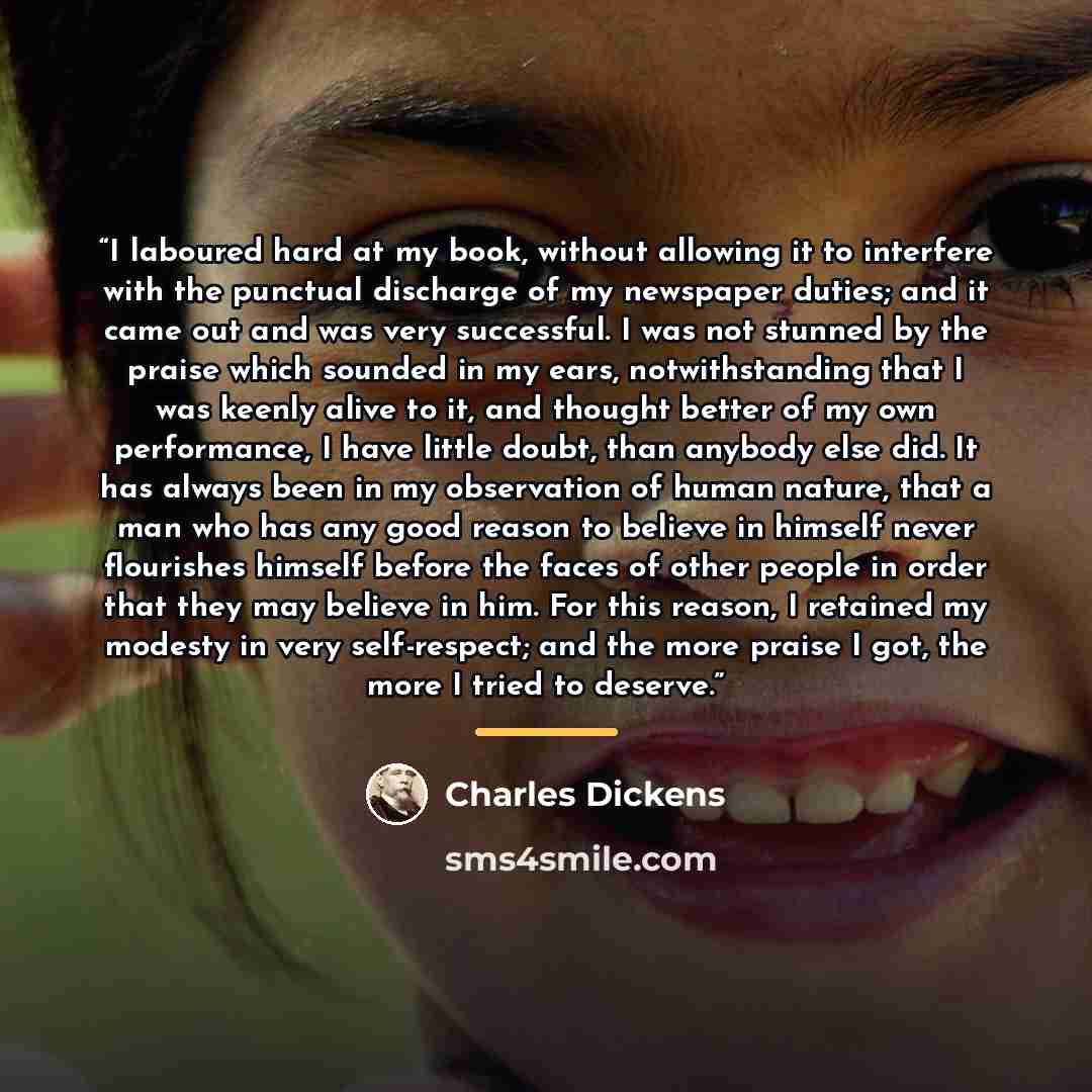 “I laboured hard at my book, without allowing it to interfere with the punctual discharge of my newspaper duties; and it came out and was very successful. I was not stunned by the praise which sounded in my ears, notwithstanding that I was keenly alive to it, and thought better of my own…” quote by Charles Dickens