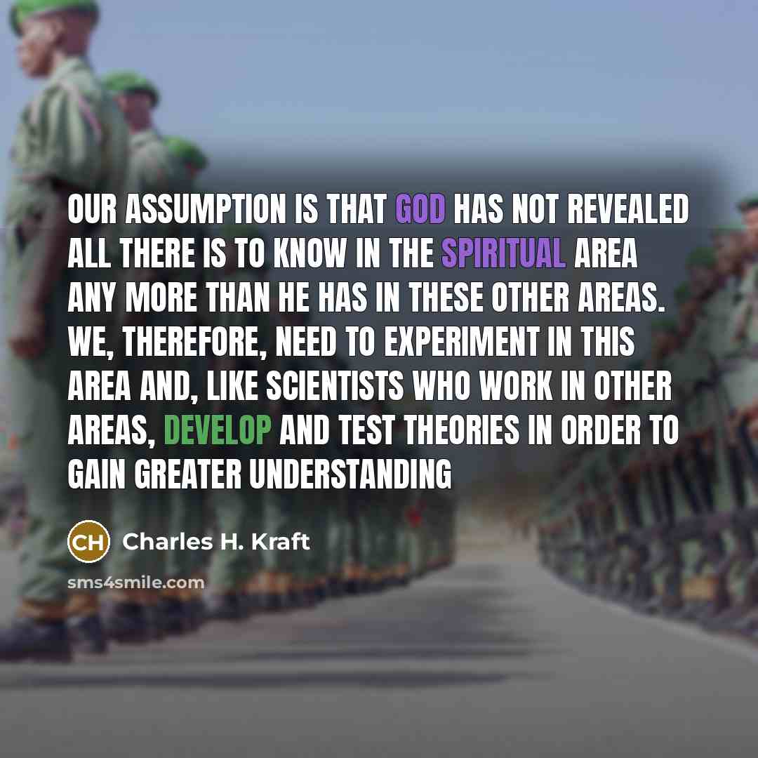 “Our assumption is that God has not revealed all there is to know in the spiritual area any more than he has in these other areas. We, therefore, need to experiment in this area and, like scientists who work in other areas, develop and test theories in order to gain greater understanding” quote by Charles H. Kraft