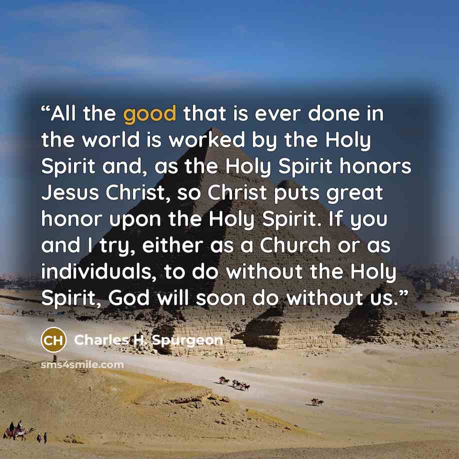 “All the good that is ever done in the world is worked by the Holy Spirit and, as the Holy Spirit honors Jesus Christ, so Christ puts great honor upon the Holy Spirit. If you and I try, either as a Church or as individuals, to do without the Holy Spirit, God will soon do without us.” quote by Charles H. Spurgeon