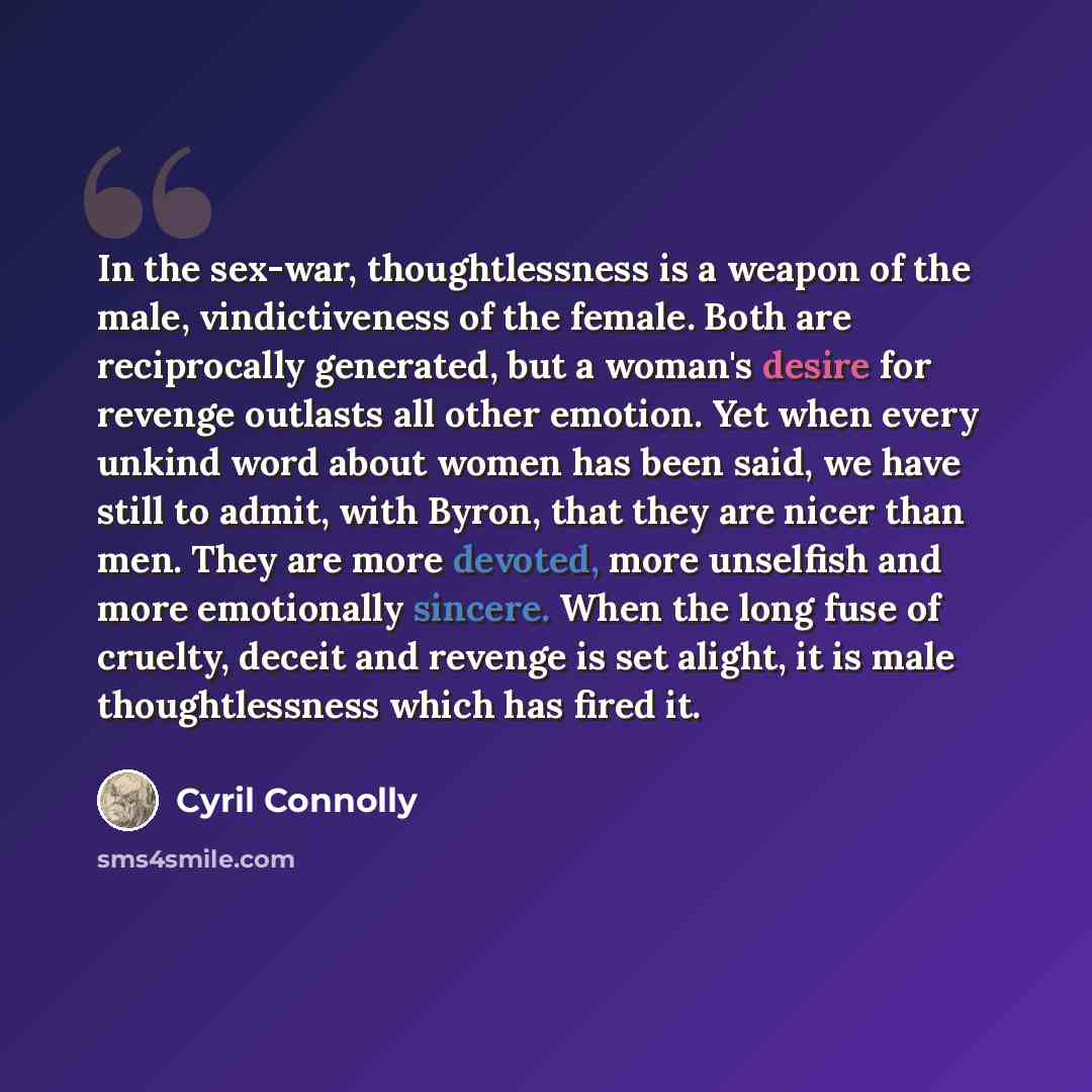 “In the sex-war, thoughtlessness is a weapon of the male, vindictiveness of the female. Both are reciprocally generated, but a woman's desire for revenge outlasts all other emotion. Yet when every unkind word about women has been said, we have still to admit, with Byron, that they are nicer than…” quote by Cyril Connolly