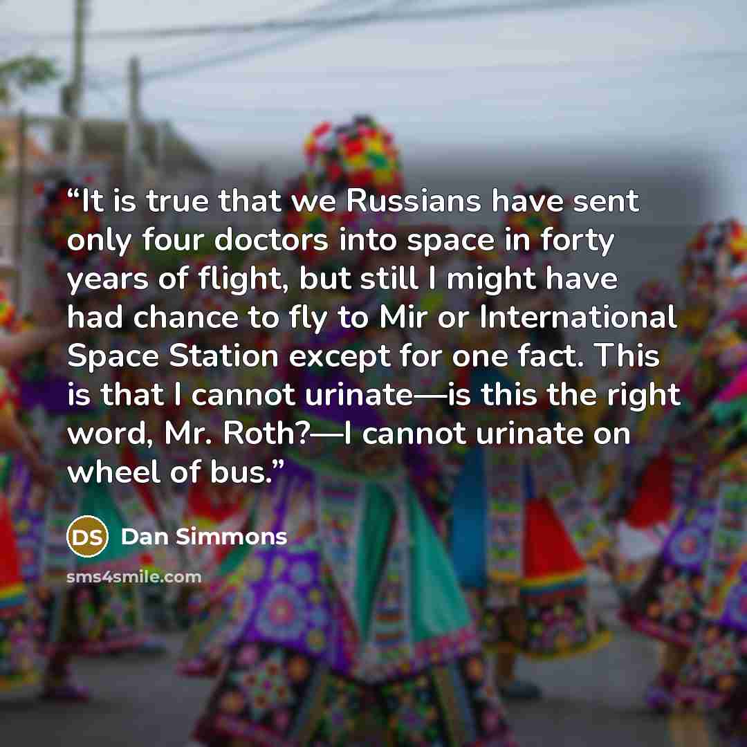 “It is true that we Russians have sent only four doctors into space in forty years of flight, but still I might have had chance to fly to Mir or International Space Station except for one fact. This is that I cannot urinate—is this the right word, Mr. Roth?—I cannot urinate on wheel of bus.” quote by Dan Simmons