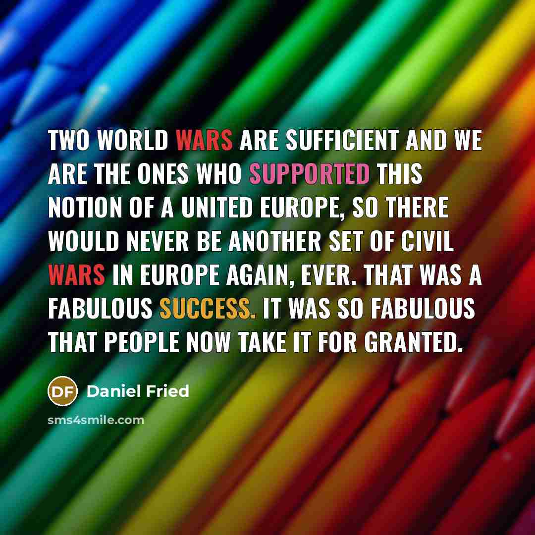 “Two World Wars are sufficient and we are the ones who supported this notion of a united Europe, so there would never be another set of civil wars in Europe again, ever. That was a fabulous success. It was so fabulous that people now take it for granted.” quote by Daniel Fried