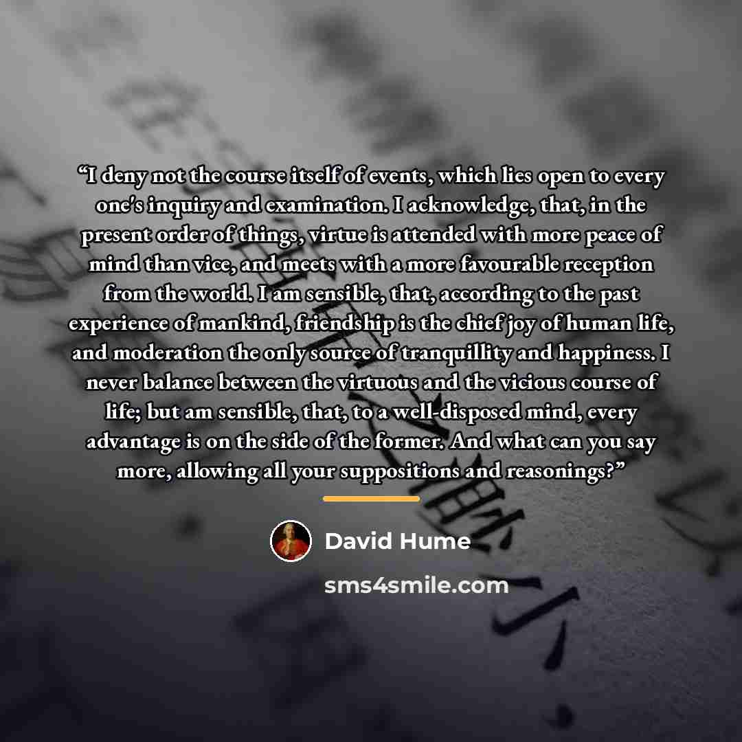 “I deny not the course itself of events, which lies open to every one's inquiry and examination. I acknowledge, that, in the present order of things, virtue is attended with more peace of mind than vice, and meets with a more favourable reception from the world. I am sensible, that, according to…” quote by David Hume