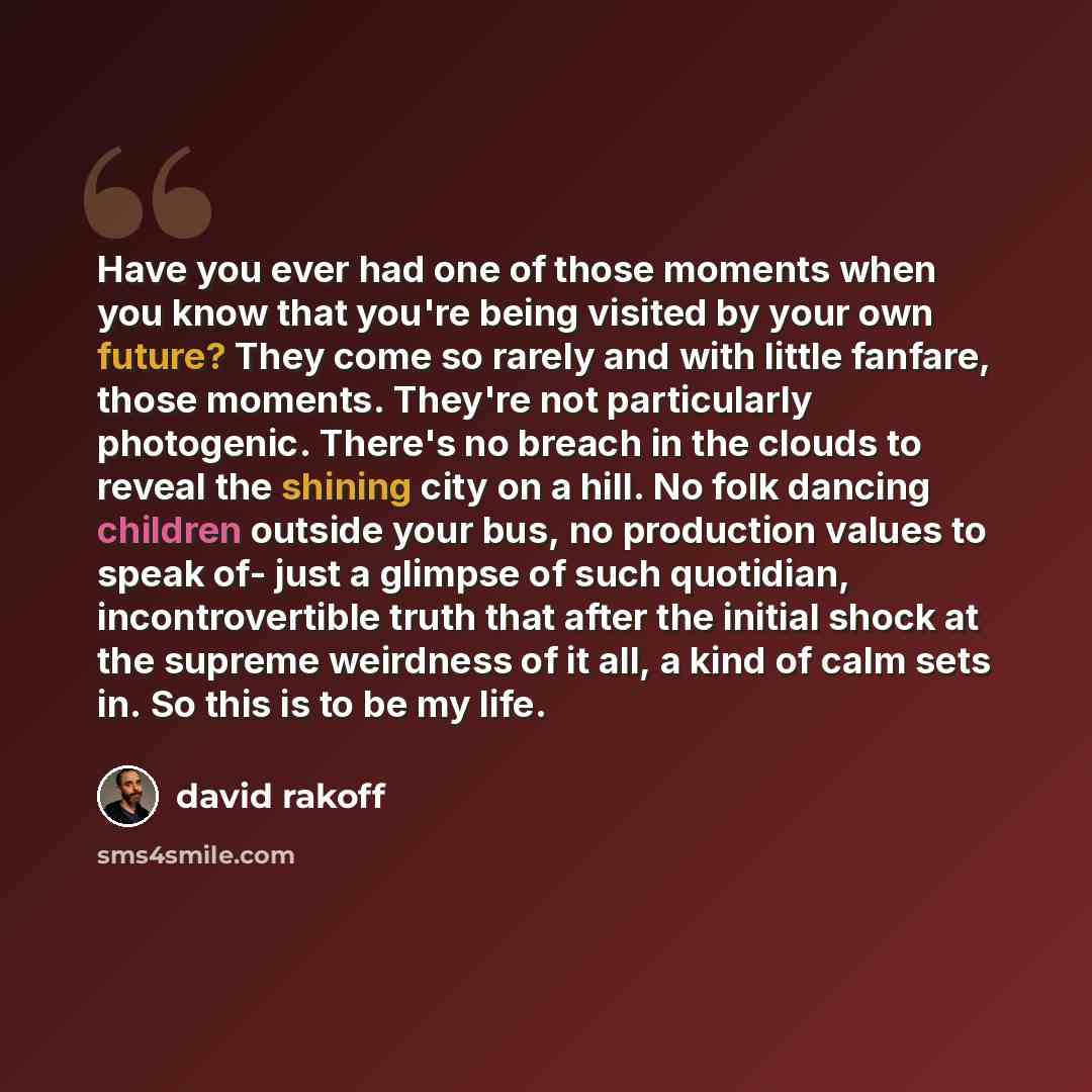 “Have you ever had one of those moments when you know that you're being visited by your own future? They come so rarely and with little fanfare, those moments. They're not particularly photogenic. There's no breach in the clouds to reveal the shining city on a hill. No folk dancing children outside…” quote by David Rakoff