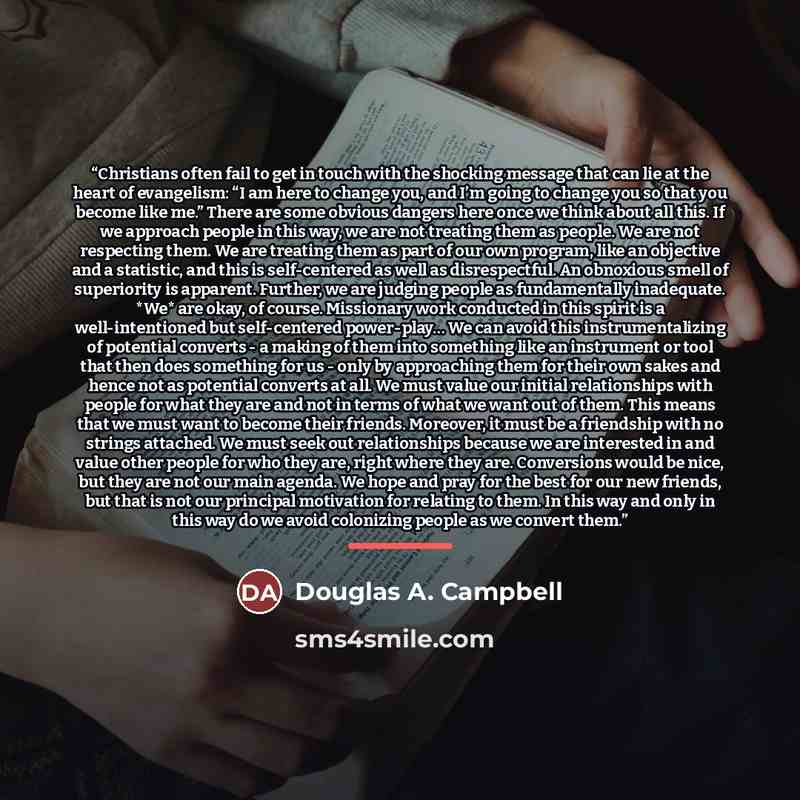 “Christians often fail to get in touch with the shocking message that can lie at the heart of evangelism: “I am here to change you, and I’m going to change you so that you become like me.” There are some obvious dangers here once we think about all this. If we approach people in this way, we are…” quote by Douglas A. Campbell