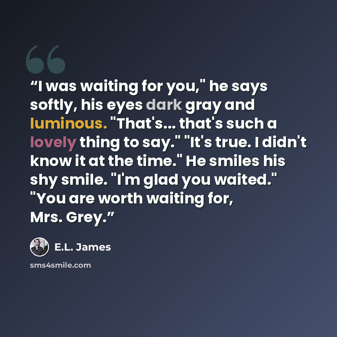 “I was waiting for you," he says softly, his eyes dark gray and luminous. "That's... that's such a lovely thing to say." "It's true. I didn't know it at the time." He smiles his shy smile. "I'm glad you waited." "You are worth waiting for, Mrs. Grey.” quote by E.L. James