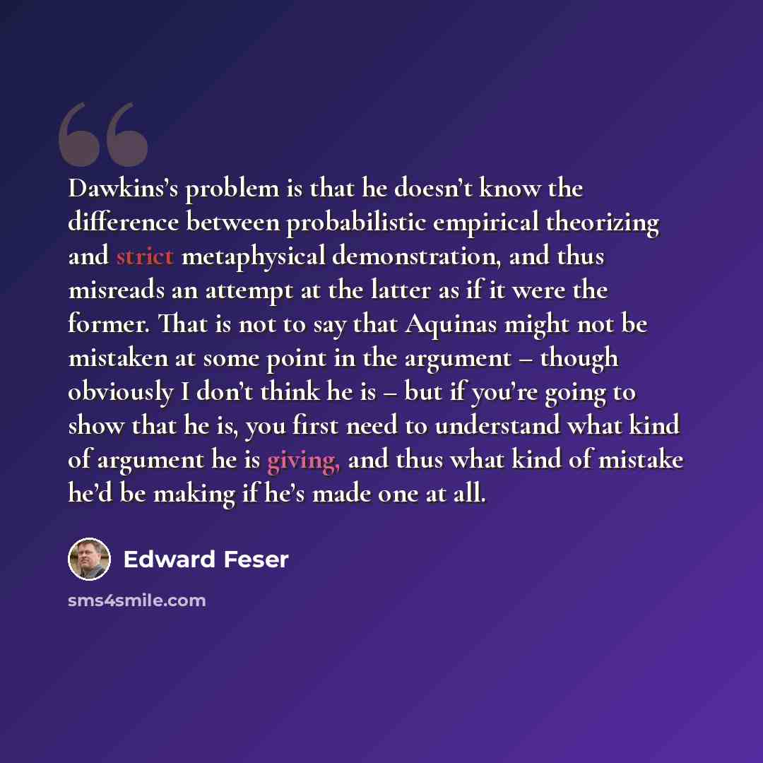 “Dawkins’s problem is that he doesn’t know the difference between probabilistic empirical theorizing and strict metaphysical demonstration, and thus misreads an attempt at the latter as if it were the former. That is not to say that Aquinas might not be mistaken at some point in the argument –…” quote by Edward Feser
