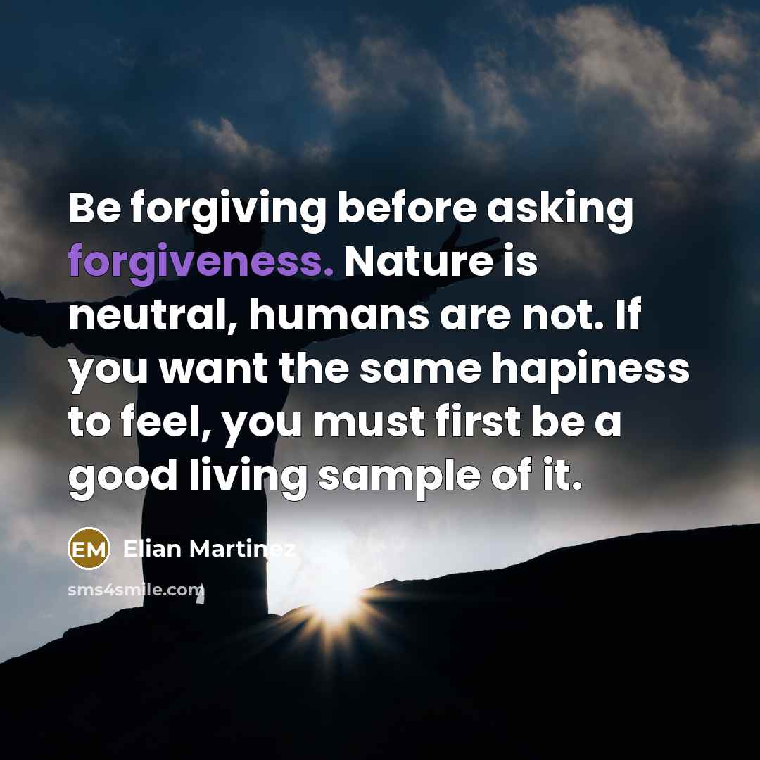 “Be forgiving before asking forgiveness. Nature is neutral, humans are not. If you want the same hapiness to feel, you must first be a good living sample of it.” quote by Elian Martinez