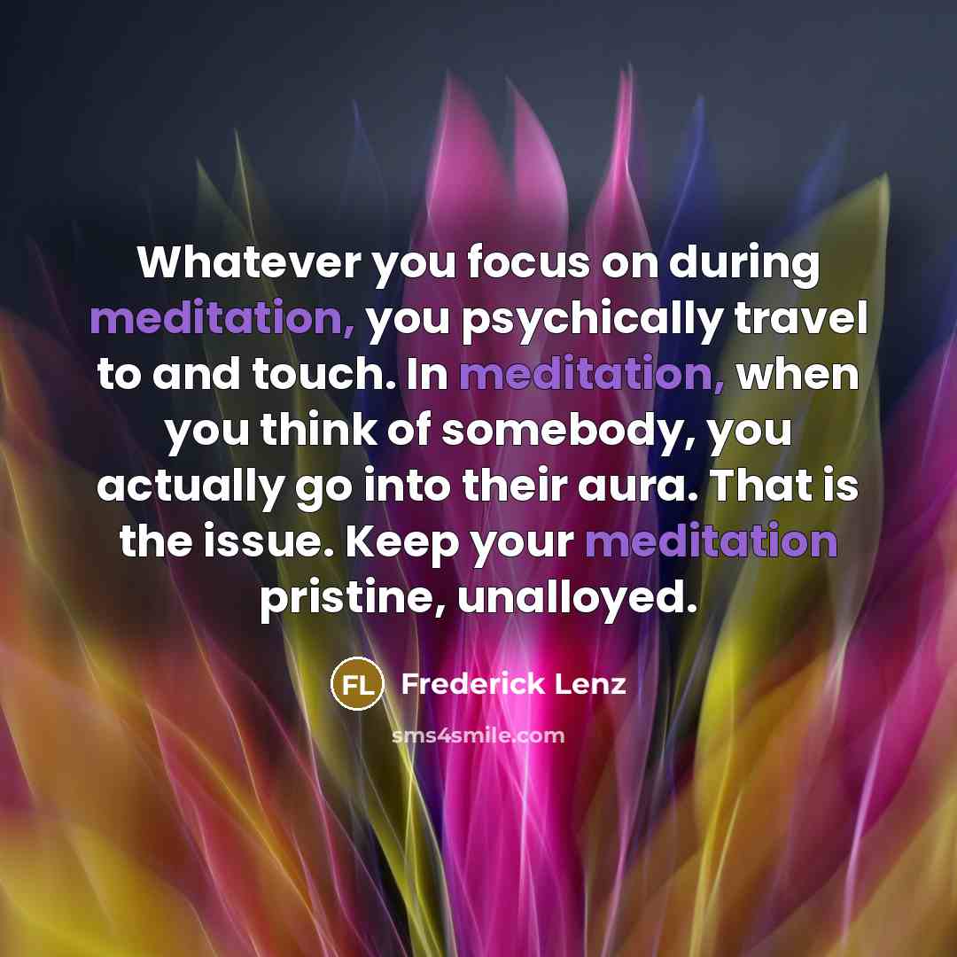 “Whatever you focus on during meditation, you psychically travel to and touch. In meditation, when you think of somebody, you actually go into their aura. That is the issue. Keep your meditation pristine, unalloyed.” quote by Frederick Lenz