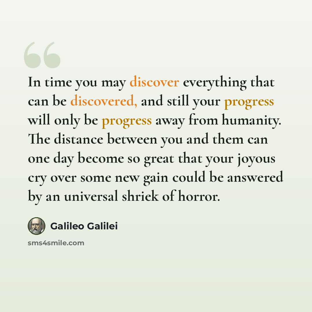 “In time you may discover everything that can be discovered, and still your progress will only be progress away from humanity. The distance between you and them can one day become so great that your joyous cry over some new gain could be answered by an universal shriek of horror.” quote by Galileo Galilei