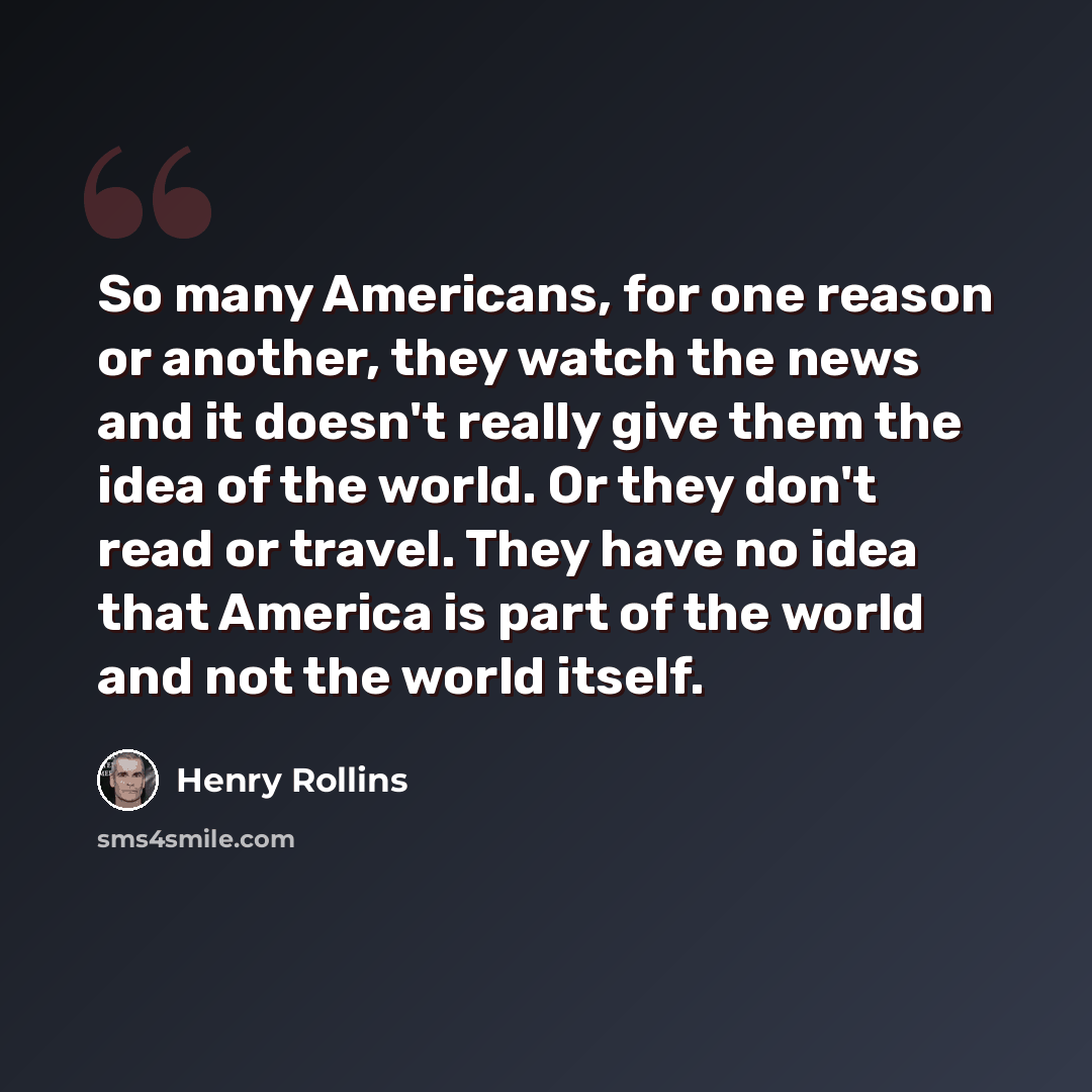 “So many Americans, for one reason or another, they watch the news and it doesn't really give them the idea of the world. Or they don't read or travel. They have no idea that America is part of the world and not the world itself.” quote by Henry Rollins