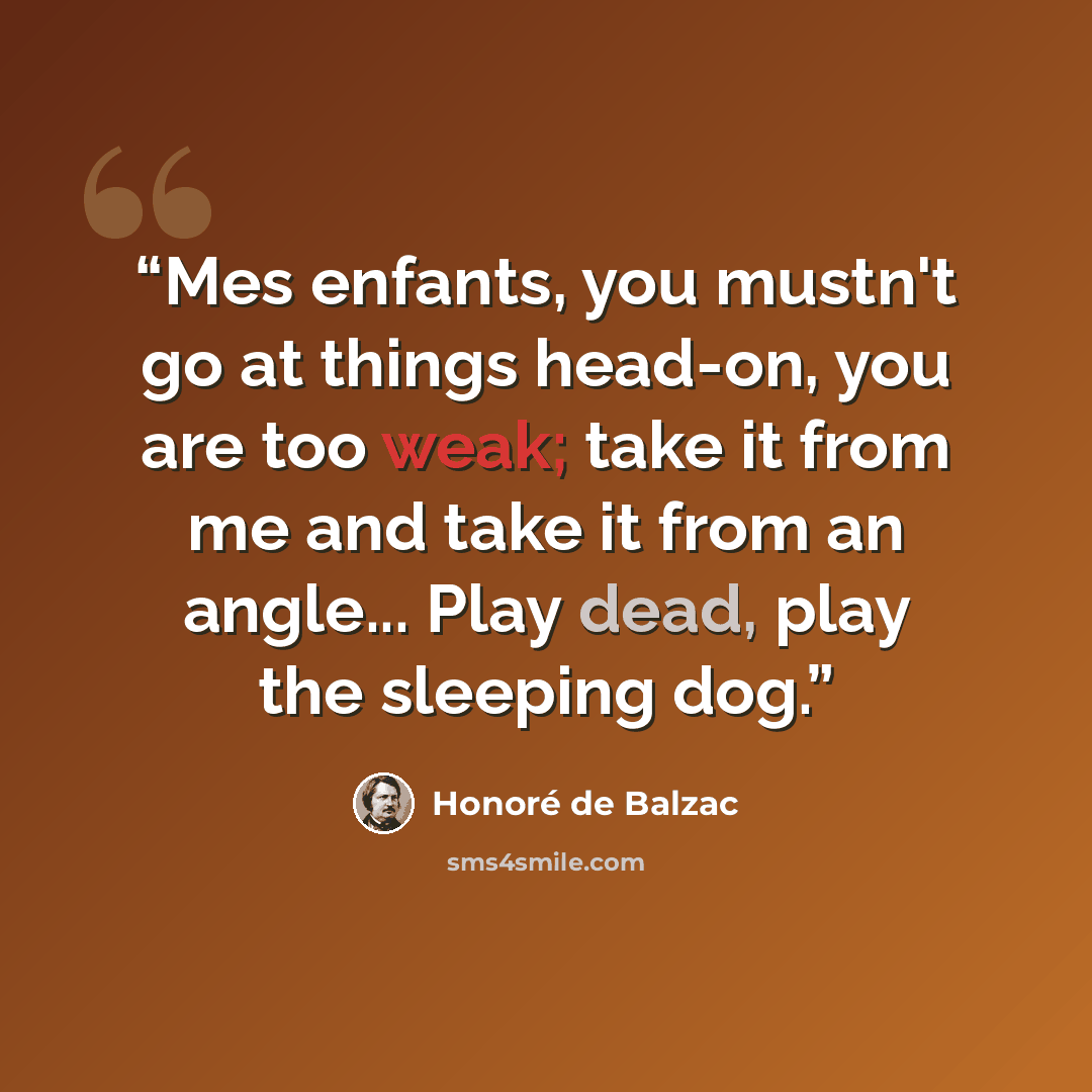 “Mes enfants, you mustn't go at things head-on, you are too weak; take it from me and take it from an angle... Play dead, play the sleeping dog.” quote by Honoré de Balzac