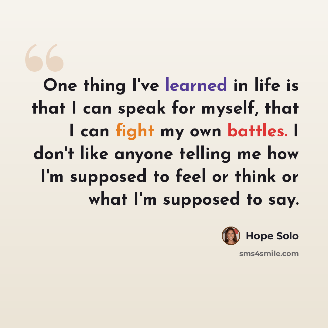 “One thing I've learned in life is that I can speak for myself, that I can fight my own battles. I don't like anyone telling me how I'm supposed to feel or think or what I'm supposed to say.” quote by Hope Solo