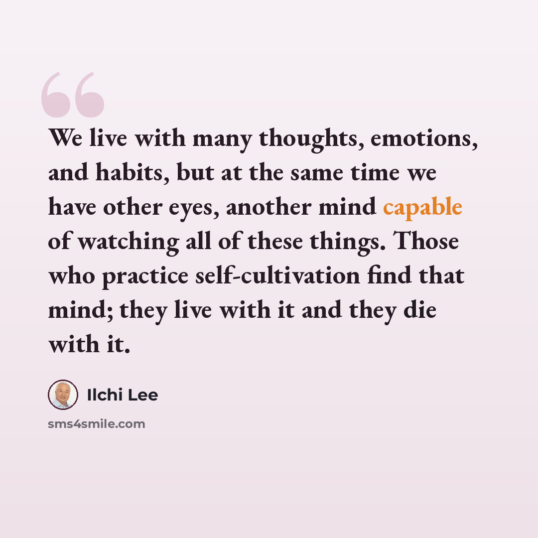 “We live with many thoughts, emotions, and habits, but at the same time we have other eyes, another mind capable of watching all of these things. Those who practice self-cultivation find that mind; they live with it and they die with it.” quote by Ilchi Lee