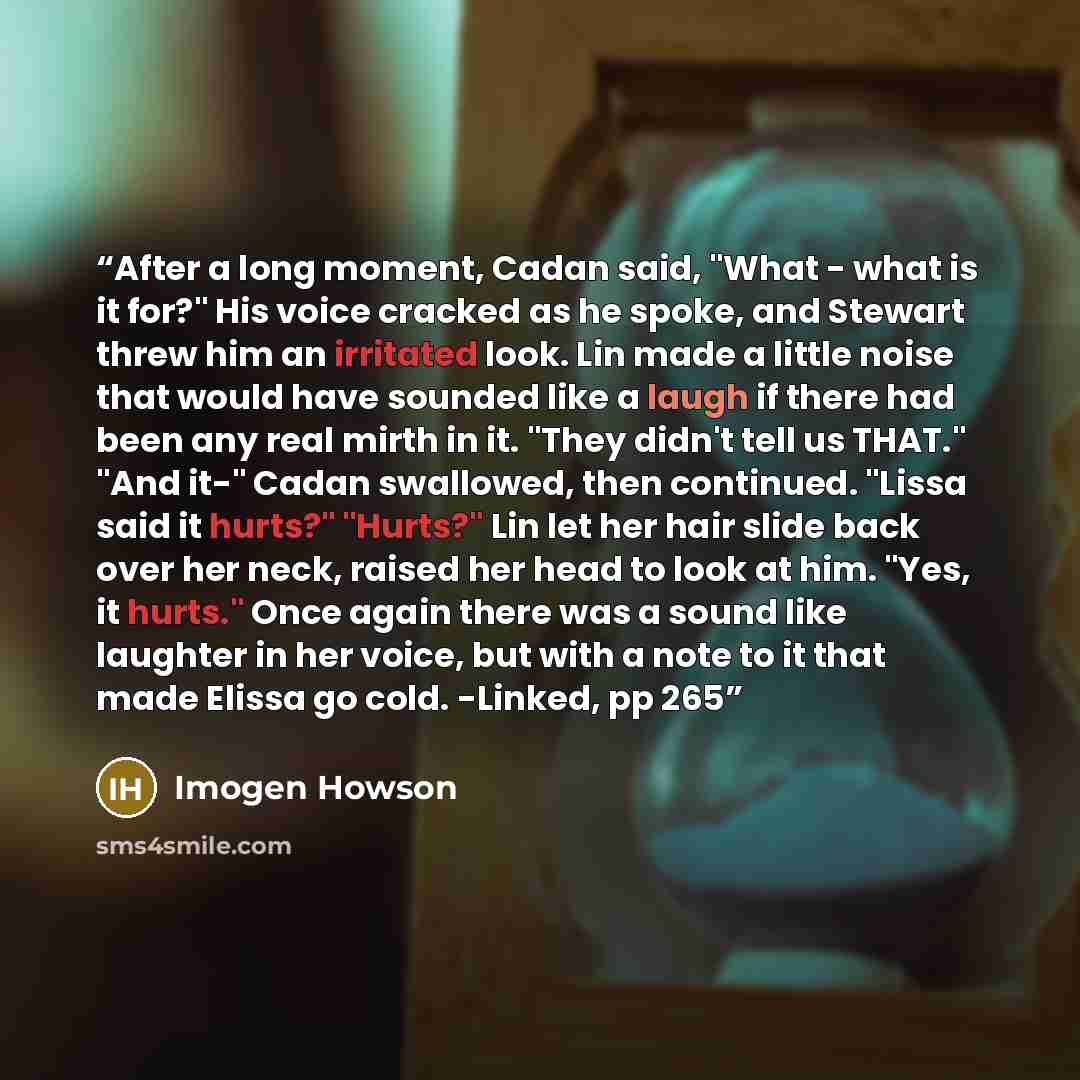 “After a long moment, Cadan said, "What - what is it for?" His voice cracked as he spoke, and Stewart threw him an irritated look. Lin made a little noise that would have sounded like a laugh if there had been any real mirth in it. "They didn't tell us THAT." "And it-" Cadan swallowed, then…” quote by Imogen Howson