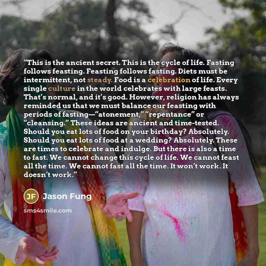 “This is the ancient secret. This is the cycle of life. Fasting follows feasting. Feasting follows fasting. Diets must be intermittent, not steady. Food is a celebration of life. Every single culture in the world celebrates with large feasts. That’s normal, and it’s good. However, religion has…” quote by Jason Fung
