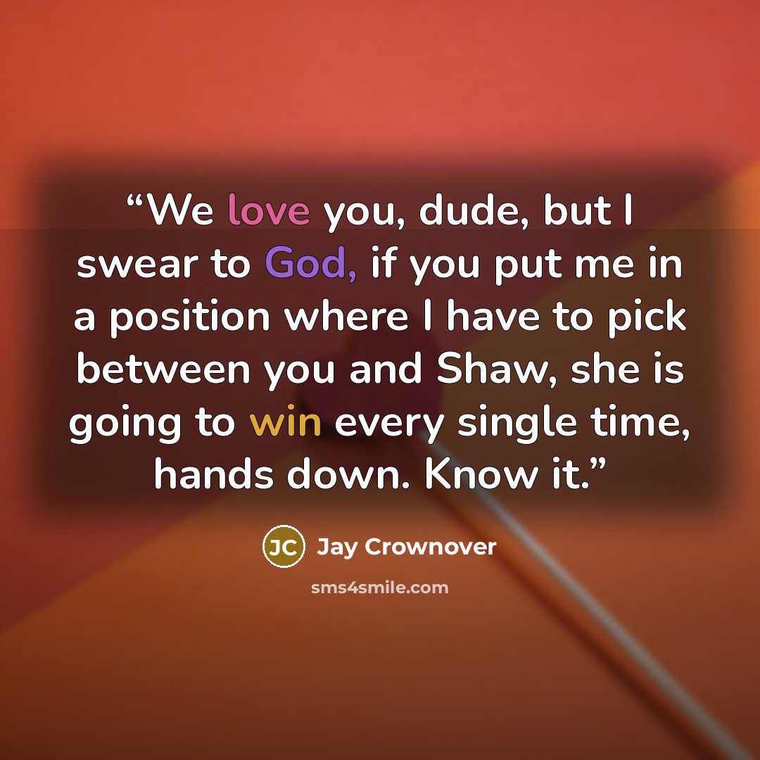 “We love you, dude, but I swear to God, if you put me in a position where I have to pick between you and Shaw, she is going to win every single time, hands down. Know it.” quote by Jay Crownover