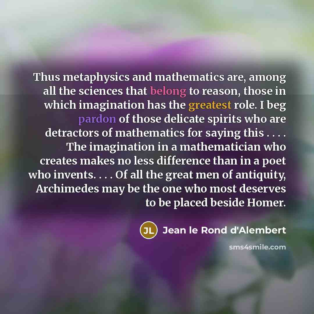 “Thus metaphysics and mathematics are, among all the sciences that belong to reason, those in which imagination has the greatest role. I beg pardon of those delicate spirits who are detractors of mathematics for saying this . . . . The imagination in a mathematician who creates makes no less…” quote by Jean le Rond d'Alembert