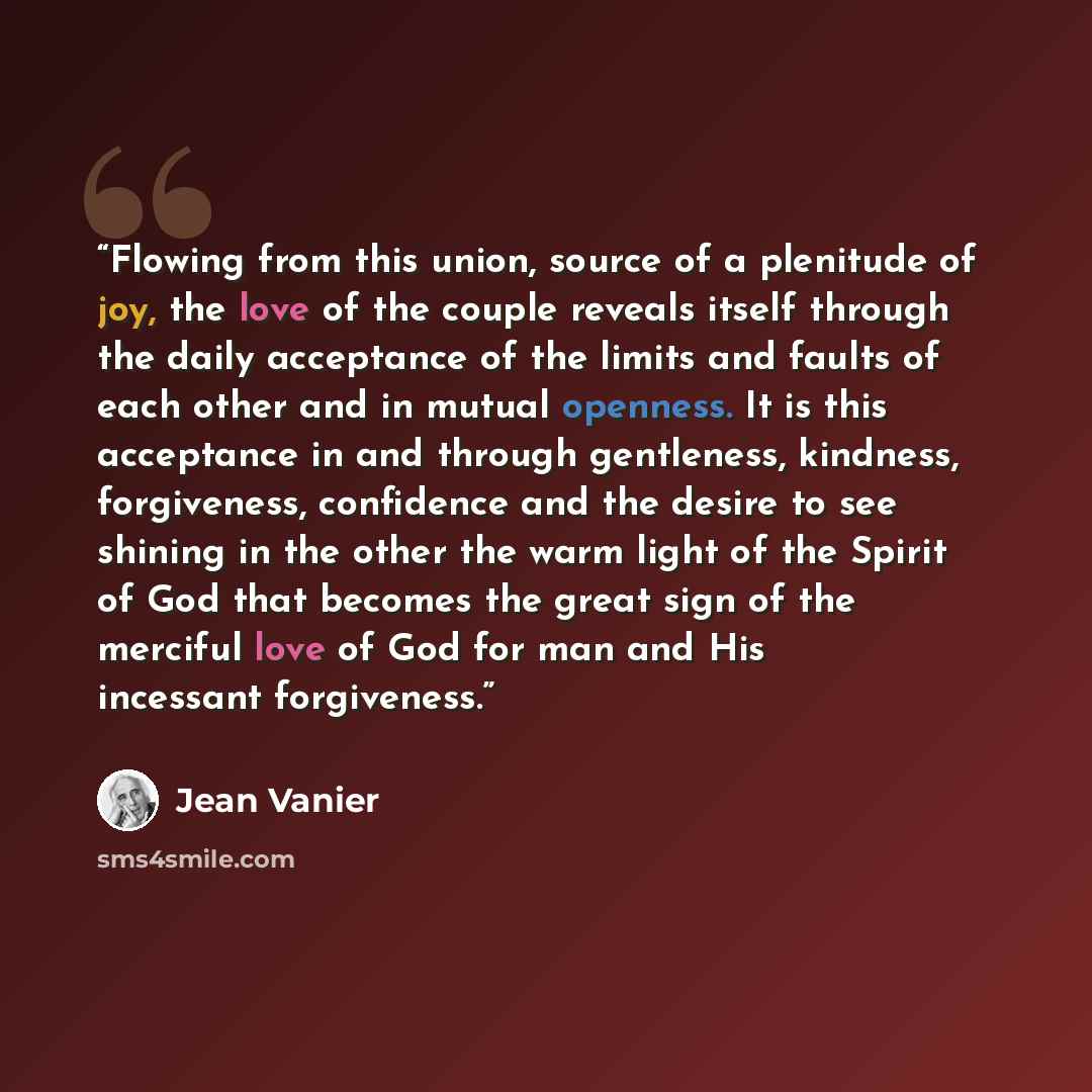 “Flowing from this union, source of a plenitude of joy, the love of the couple reveals itself through the daily acceptance of the limits and faults of each other and in mutual openness. It is this acceptance in and through gentleness, kindness, forgiveness, confidence and the desire to see shining…” quote by Jean Vanier