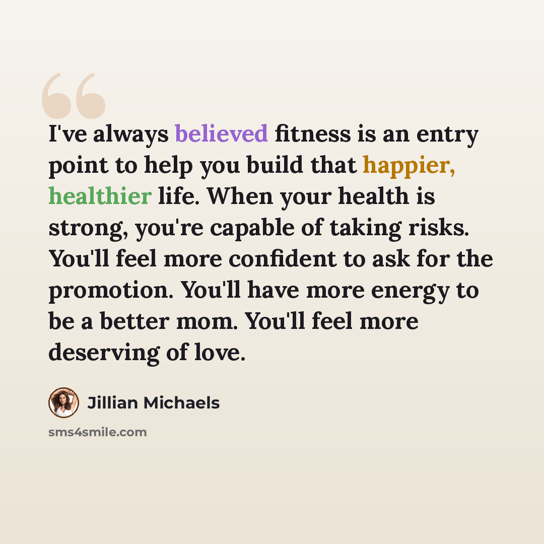 “I've always believed fitness is an entry point to help you build that happier, healthier life. When your health is strong, you're capable of taking risks. You'll feel more confident to ask for the promotion. You'll have more energy to be a better mom. You'll feel more deserving of love.” quote by Jillian Michaels