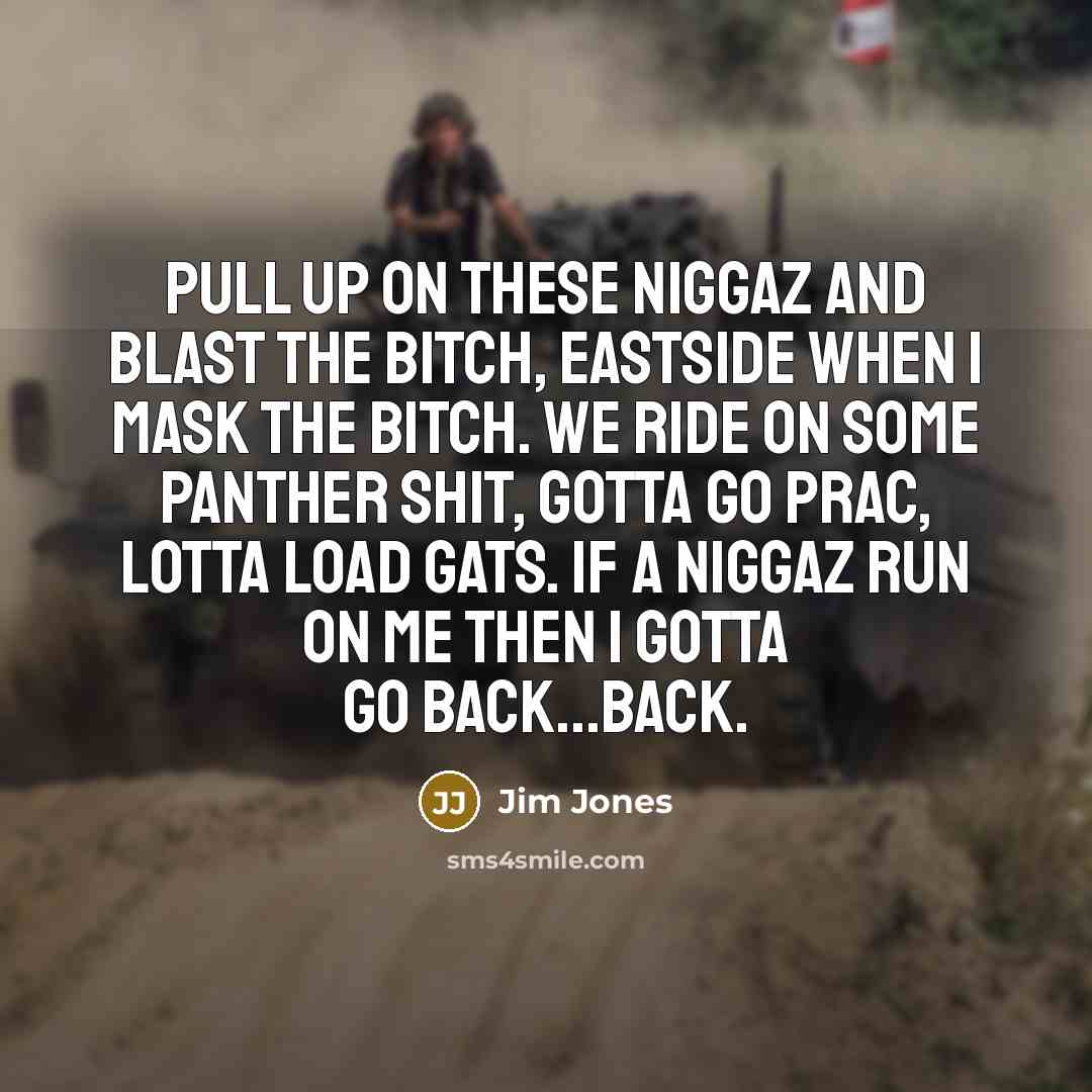 “Pull up on these niggaz and blast the bitch, eastside when I mask the bitch. We ride on some panther shit, gotta go prac, lotta load gats. If a niggaz run on me then I gotta go back...back.” quote by Jim Jones