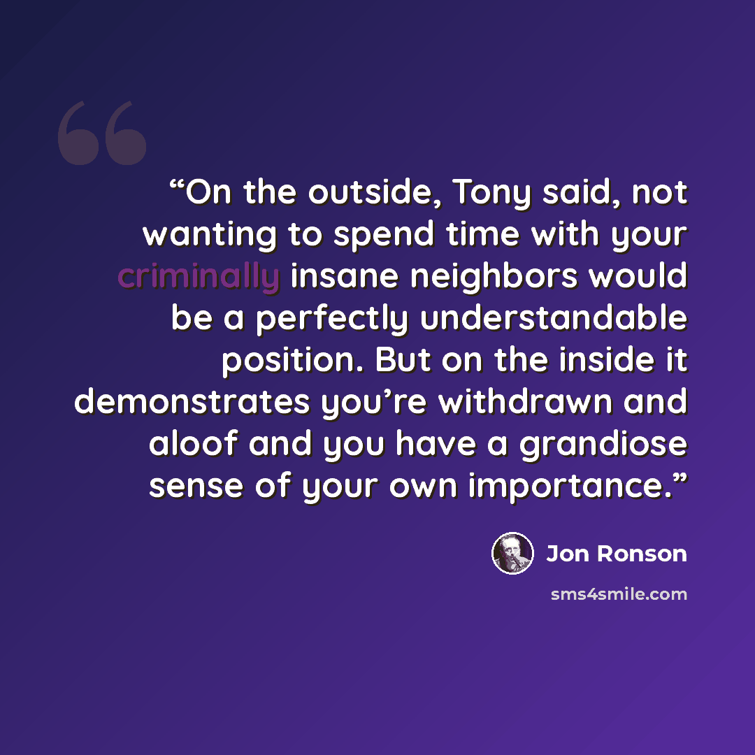 “On the outside, Tony said, not wanting to spend time with your criminally insane neighbors would be a perfectly understandable position. But on the inside it demonstrates you’re withdrawn and aloof and you have a grandiose sense of your own importance.” quote by Jon Ronson