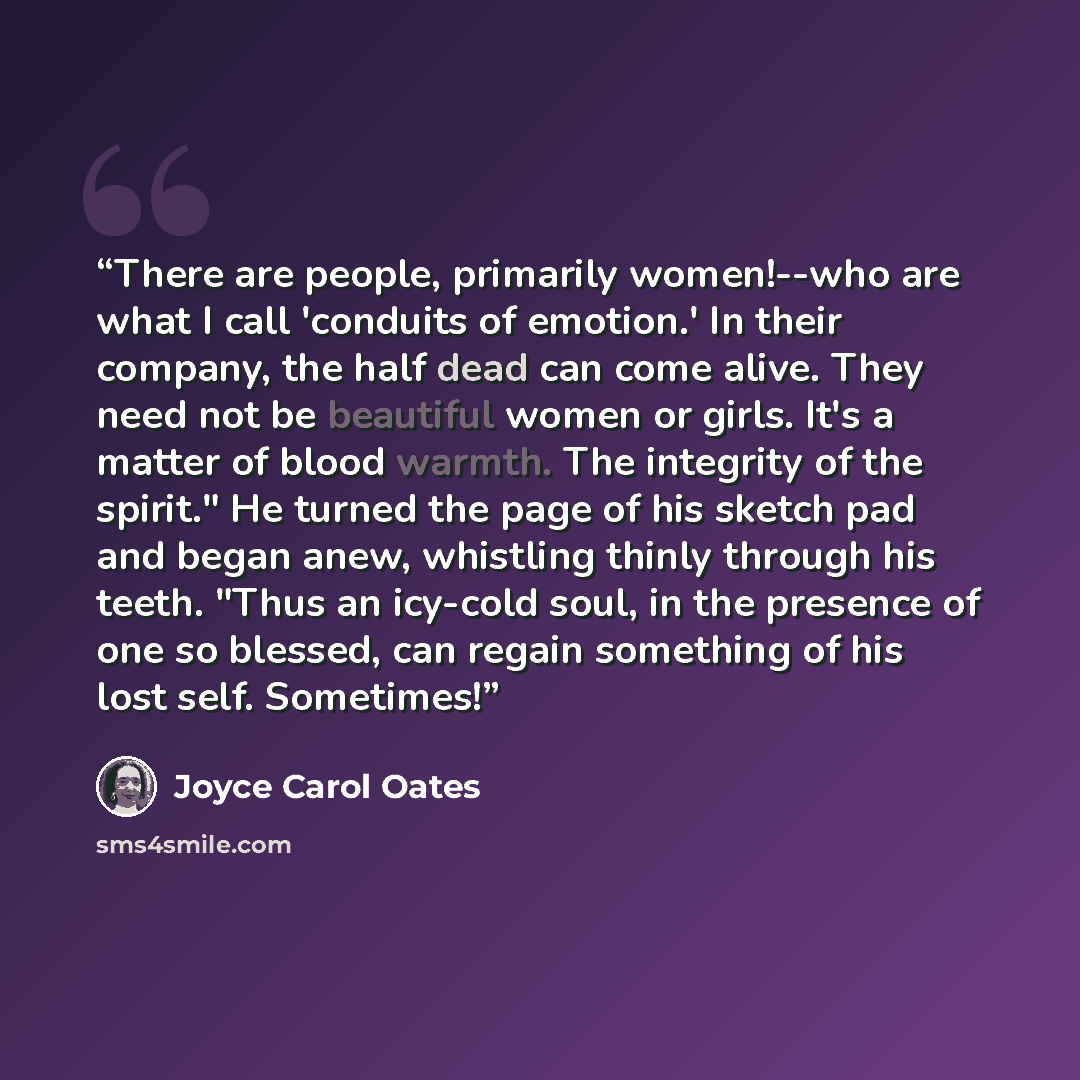 “There are people, primarily women!--who are what I call 'conduits of emotion.' In their company, the half dead can come alive. They need not be beautiful women or girls. It's a matter of blood warmth. The integrity of the spirit." He turned the page of his sketch pad and began anew, whistling…” quote by Joyce Carol Oates