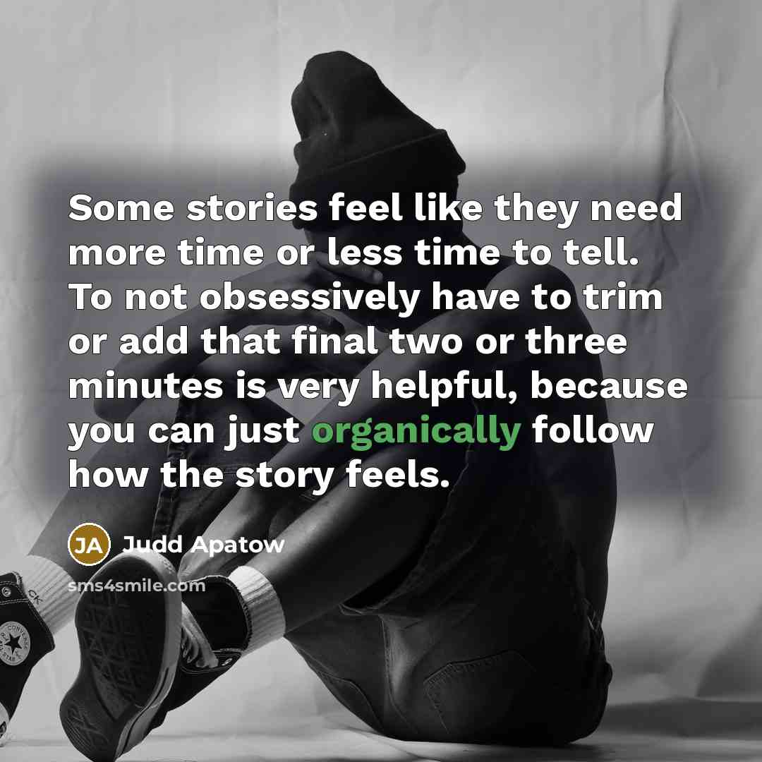 “Some stories feel like they need more time or less time to tell. To not obsessively have to trim or add that final two or three minutes is very helpful, because you can just organically follow how the story feels.” quote by Judd Apatow