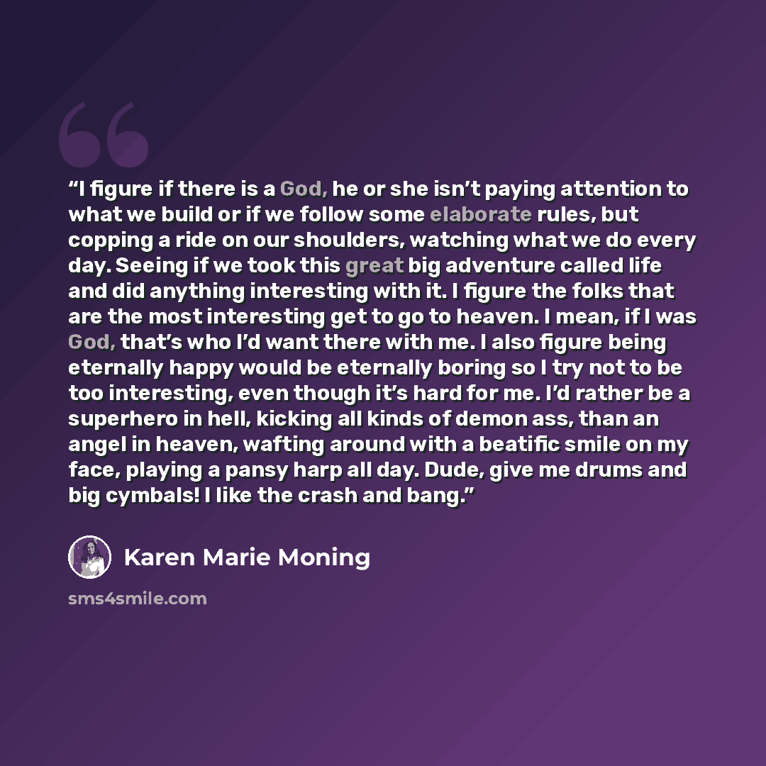 “I figure if there is a God, he or she isn’t paying attention to what we build or if we follow some elaborate rules, but copping a ride on our shoulders, watching what we do every day. Seeing if we took this great big adventure called life and did anything interesting with it. I figure the folks…” quote by Karen Marie Moning
