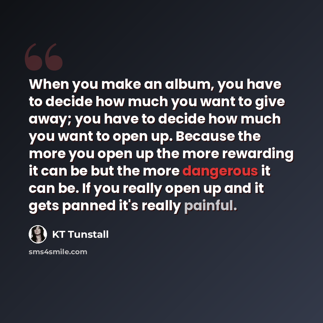 “When you make an album, you have to decide how much you want to give away; you have to decide how much you want to open up. Because the more you open up the more rewarding it can be but the more dangerous it can be. If you really open up and it gets panned it's really painful.” quote by KT Tunstall