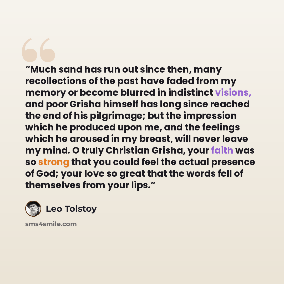 “Much sand has run out since then, many recollections of the past have faded from my memory or become blurred in indistinct visions, and poor Grisha himself has long since reached the end of his pilgrimage; but the impression which he produced upon me, and the feelings which he aroused in my…” quote by Leo Tolstoy