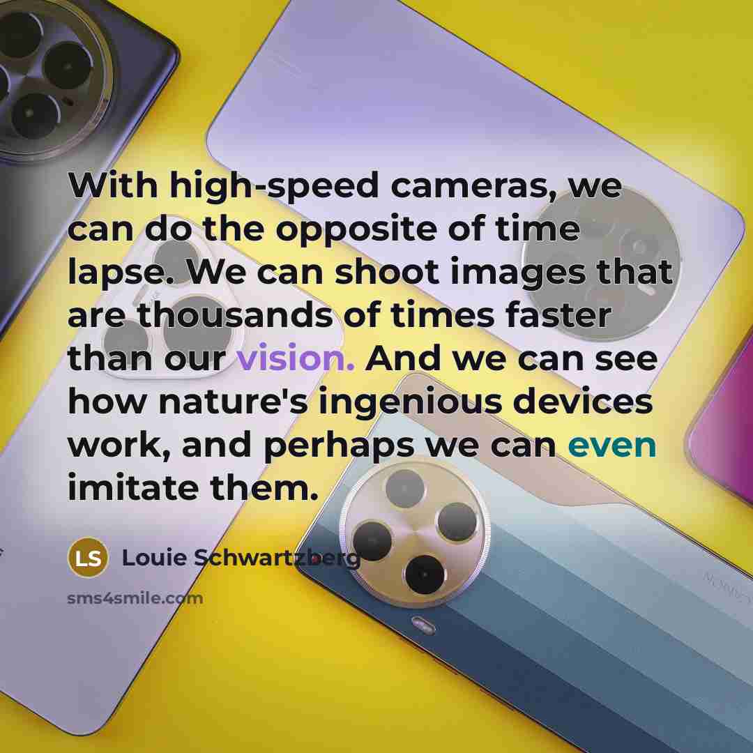 “With high-speed cameras, we can do the opposite of time lapse. We can shoot images that are thousands of times faster than our vision. And we can see how nature's ingenious devices work, and perhaps we can even imitate them.” quote by Louie Schwartzberg