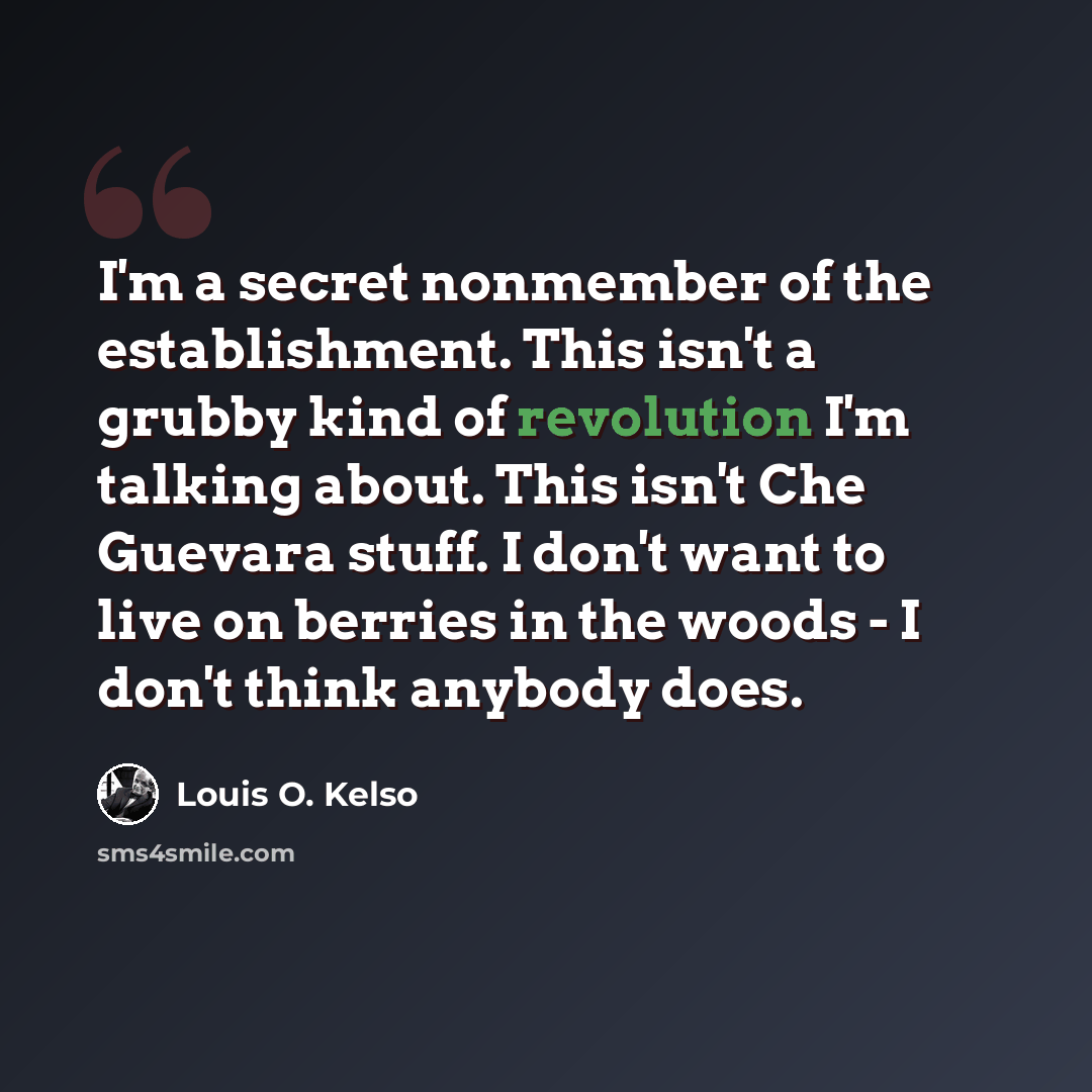 “I'm a secret nonmember of the establishment. This isn't a grubby kind of revolution I'm talking about. This isn't Che Guevara stuff. I don't want to live on berries in the woods - I don't think anybody does.” quote by Louis O. Kelso