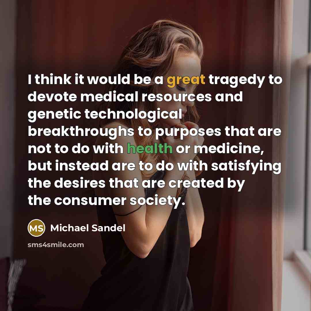 “I think it would be a great tragedy to devote medical resources and genetic technological breakthroughs to purposes that are not to do with health or medicine, but instead are to do with satisfying the desires that are created by the consumer society.” quote by Michael Sandel