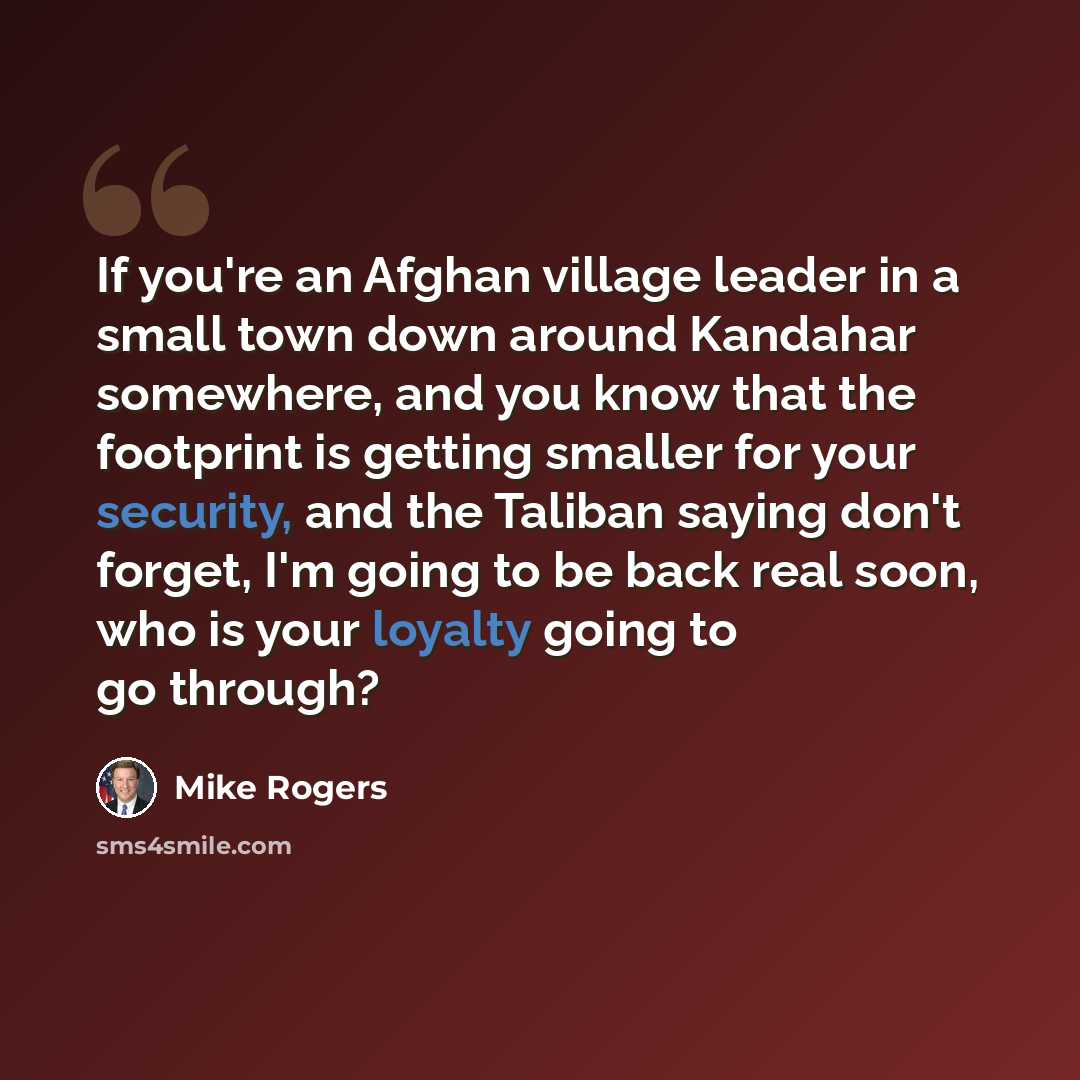 “If you're an Afghan village leader in a small town down around Kandahar somewhere, and you know that the footprint is getting smaller for your security, and the Taliban saying don't forget, I'm going to be back real soon, who is your loyalty going to go through?” quote by Mike Rogers