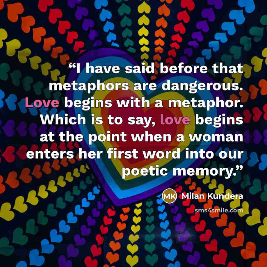 “I have said before that metaphors are dangerous. Love begins with a metaphor. Which is to say, love begins at the point when a woman enters her first word into our poetic memory.” quote by Milan Kundera