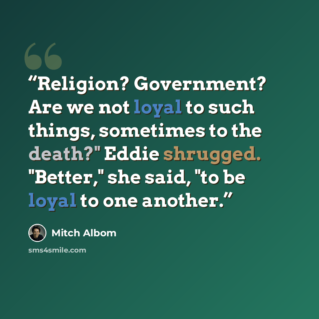 “Religion? Government? Are we not loyal to such things, sometimes to the death?" Eddie shrugged. "Better," she said, "to be loyal to one another.” quote by Mitch Albom